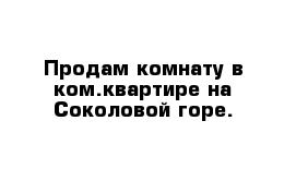 Продам комнату в ком.квартире на Соколовой горе.